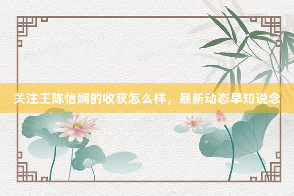 关注王陈怡娴的收获怎么样，最新动态早知说念