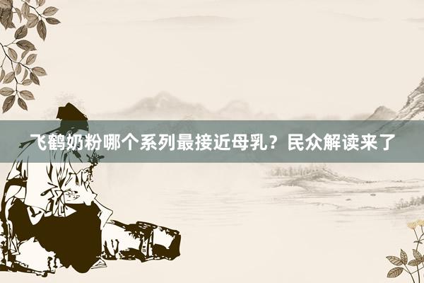 飞鹤奶粉哪个系列最接近母乳？民众解读来了